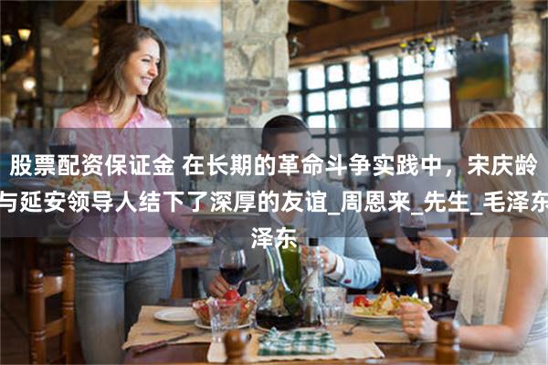 股票配资保证金 在长期的革命斗争实践中，宋庆龄与延安领导人结下了深厚的友谊_周恩来_先生_毛泽东