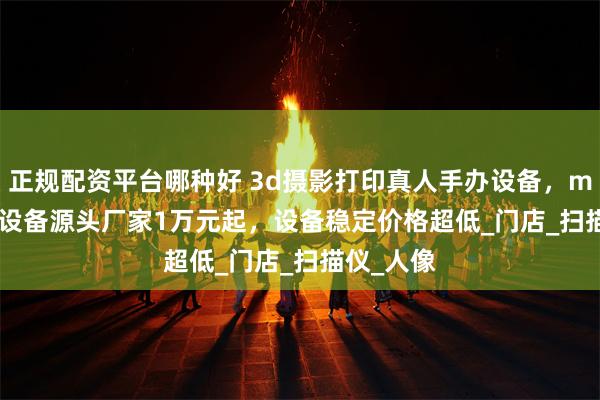 正规配资平台哪种好 3d摄影打印真人手办设备，mikibobo设备源头厂家1万元起，设备稳定价格超低_门店_扫描仪_人像