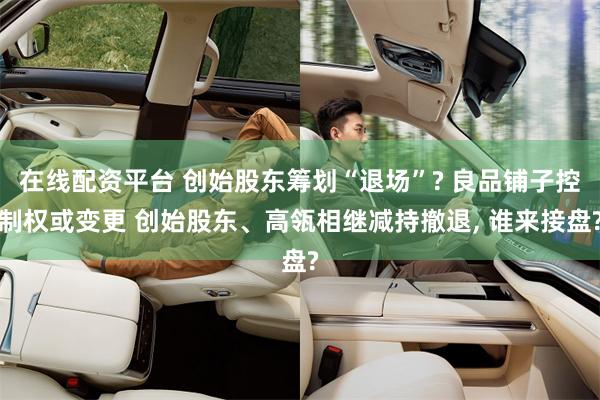 在线配资平台 创始股东筹划“退场”? 良品铺子控制权或变更 创始股东、高瓴相继减持撤退, 谁来接盘?