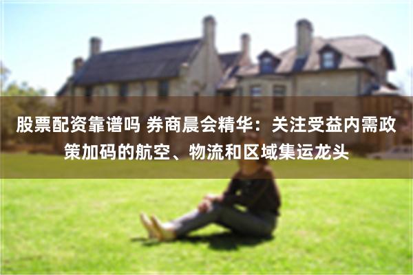 股票配资靠谱吗 券商晨会精华：关注受益内需政策加码的航空、物流和区域集运龙头