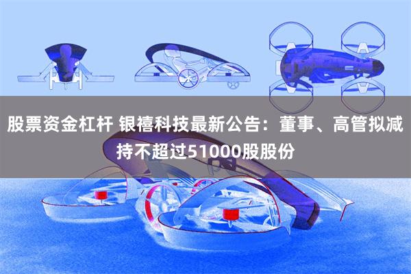 股票资金杠杆 银禧科技最新公告：董事、高管拟减持不超过51000股股份