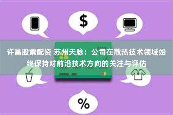 许昌股票配资 苏州天脉：公司在散热技术领域始终保持对前沿技术方向的关注与评估
